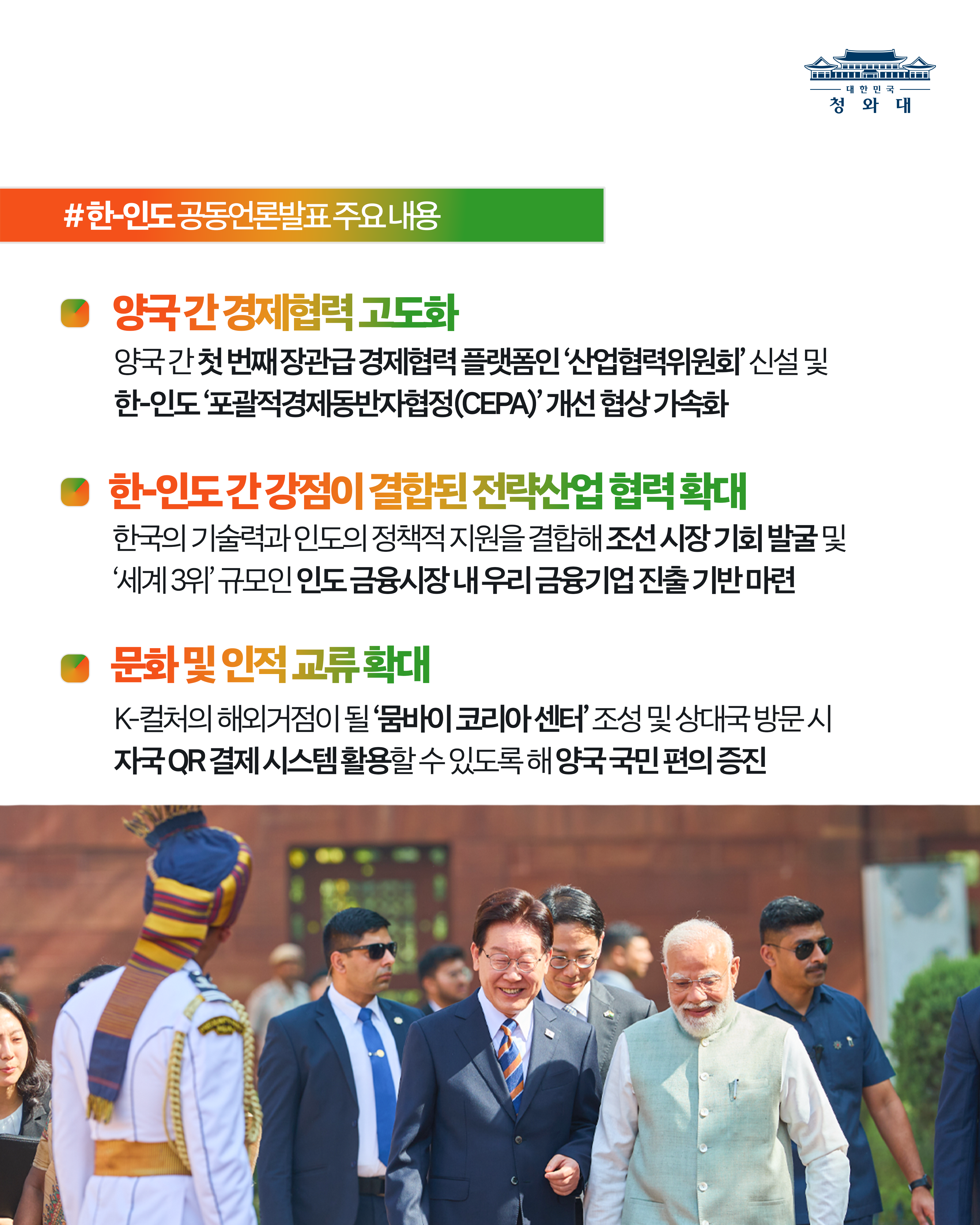 #한-인도 공동언론 발표 주요 내용 양국 간 경제현력 고도화 양국 간 첫 번째 장관급 경제협력 플랫폼인 '산업협력위원회' 신설 및 한-인도 '포괄적경제동반자협정(CEPA)'개선 협상 가속화 한- 인도 간 강점이 결합된 전력산업협력 확대 한국의 기술력과 인도의 정책적 지원을 결합해 조선 시장 기회 발굴 및 '세계 3위' 규모의 인도 금융시장 내 우리 금융기업 진출 기반 마련 문화 및 인적 교류 확대 K-컬처의 해외기점이 될 '뭄바이 코리아 센터' 조성 및 상대국 방문 시 자국 QR결재시스템 활용할 수 있도록 양국 국민 편의 증진