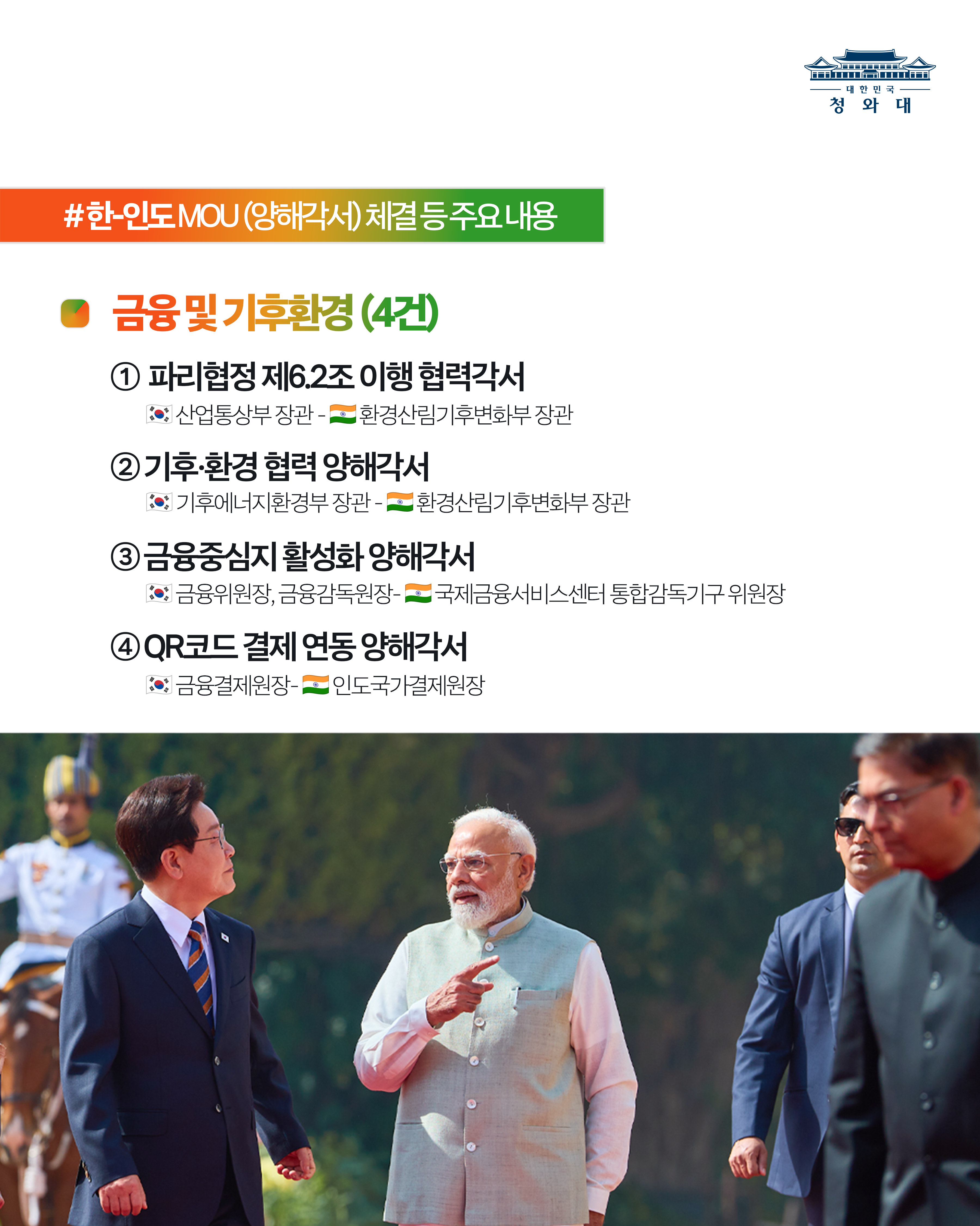 한-인도 MOU(양해각서) 체결 등 주요내용 금융 및 기후환경 (4건)  파리협정 제6.2조 이행 협력각서 산업통상부 장관 환경산림기후변화부 장관 기후·환경 협력 양해각서 기후에너지환경부 장관 환경산림기후변화부 장관 금융중심지 활성화 양해각서 금융위원장, 금융감독원장 국제금융서비스센터 통합감독기구 위원장 QR코드 결제 연동 양해각서 금융결제원장 인도국가결제원장