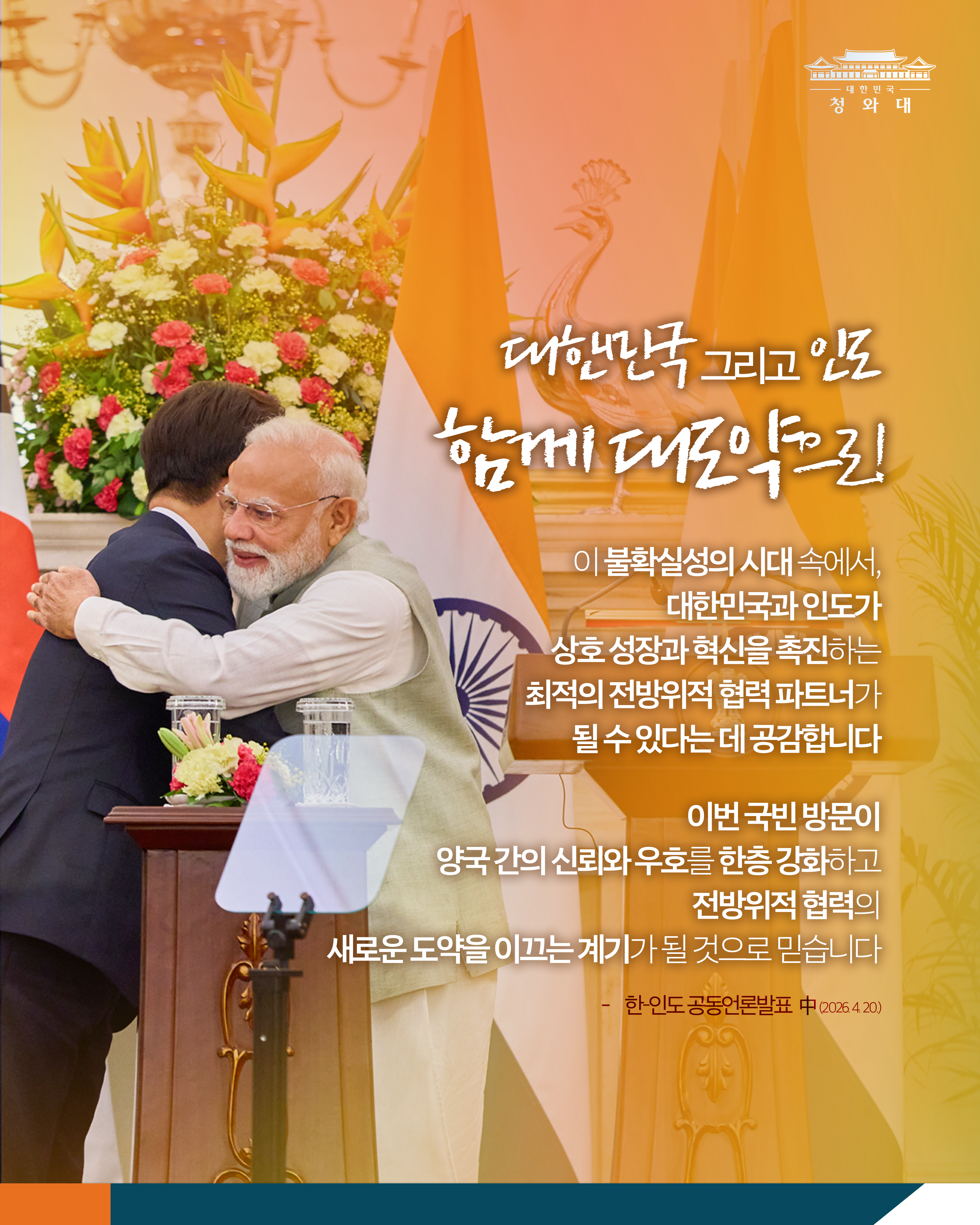 대한민국 청와대  대한민국 그리고 인도 함께 대도약으로  이 불확실성의 시대 속에서, 대한민국과 인도가 상호 성장과 혁신을 촉진하는 최적의 전방위적 협력 파트너가 될 수 있다는 데 공감합니다  이번 국빈 방문이 양국 간의 신뢰와 우호를 한층 강화하고 전방위적 협력의 새로운 도약을 이끄는 계기가 될 것으로 믿습니다  한·인도 공동언론발표 中 (2026.4.20)