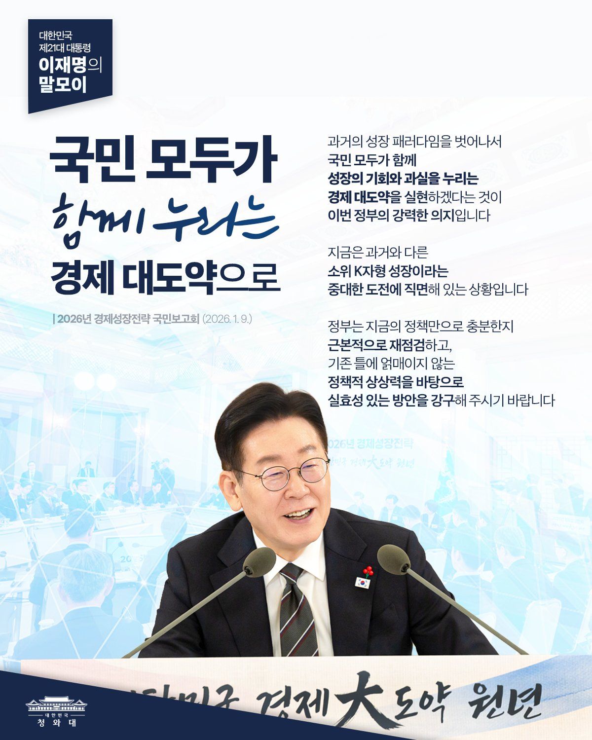 대한민국 제21대 대통령 이재명의 말모이 국민 모두가 함께 누리는 경제 대도약으로 2026년 경제성장전략 국민보고회(2026.1.9) 과거의 성장 패러다임을 벗어나서 국민 모두가 함께 성장의 기회와 과실을 누리는 경제 대도약을 신현하겠다는 것이 이번 정부의 강력한 의지입니다 지금은 과거와 다른 소위 K자형 성장이라는 중대한 도전에 직면해 있는 상황입니다 정부는 지금의 정책만으로 충분한지 근본적으로 재점검하고, 기존 틀에 얽매이지 않는 정책적 상상력을 바탕으로 싱효성 있는 방안을 강구해 주시기 바랍니다