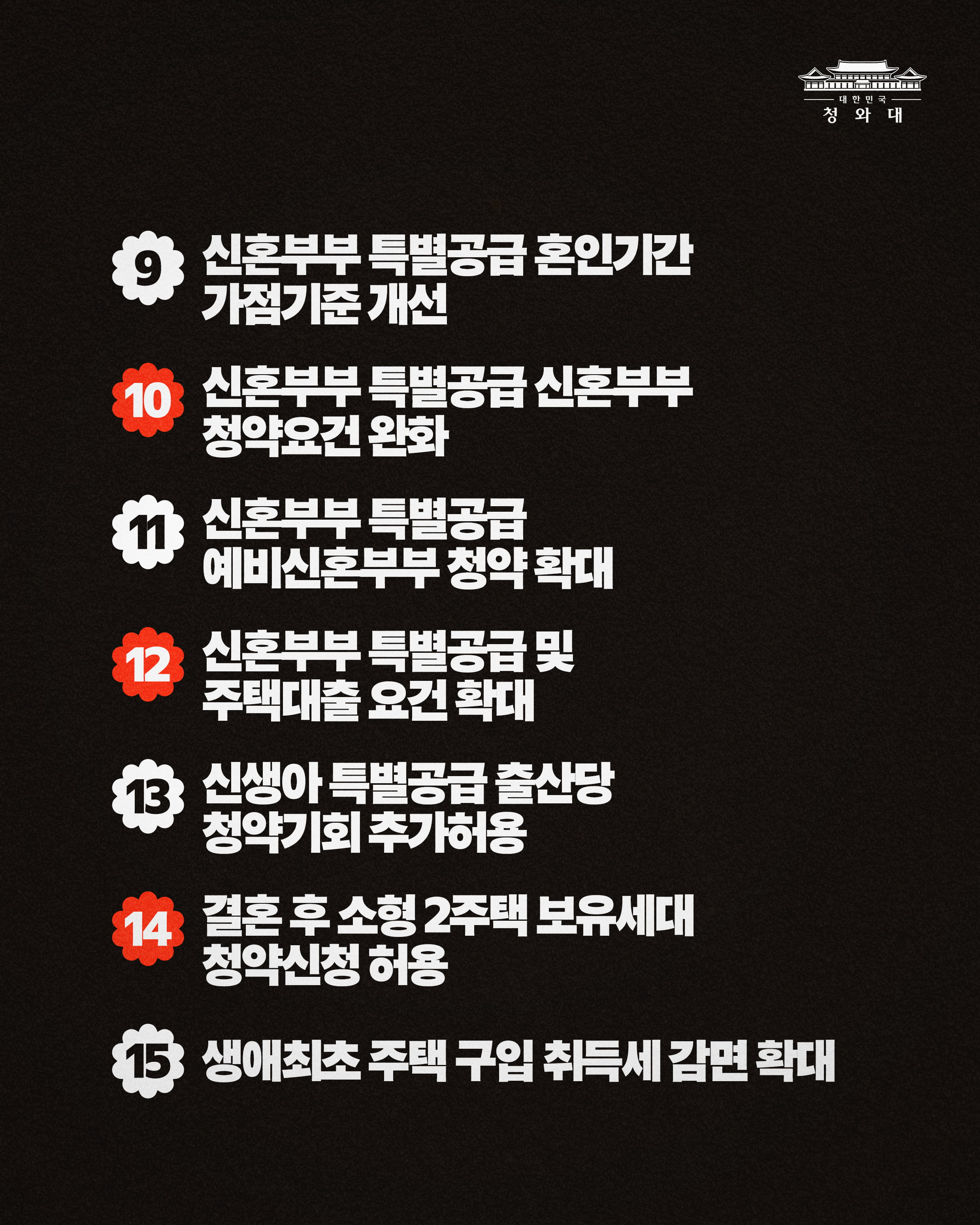 9 신혼부부 특별공급 혼인기간 가점기준 개선 10신혼부부 특별공급 신혼부부 청약요건 완화 11신혼부부 특별공급 예비신혼부부 청약 확대 12신혼부부 특별공급 및 주택대출 요건 확대 13신생아 특별공급 출산당 청약기회 추가허용 14결혼 후 소형 2주택 보유세대 청약신청 허용 15생애최초 주택 구입 취득세 감면 확대