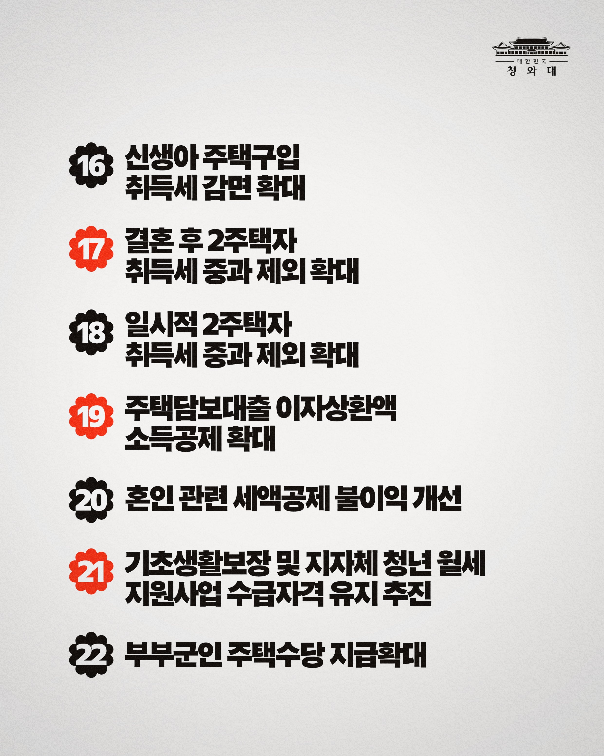16신생아 주택구입 취득세 감면 확대 17결혼 후 2주택자 취득세 중과 제외 확대 18일시적 2주택자 취득세 중과 제외 확대 19주택담보대출 이자상환액 소득공제 확대 20혼인 관련 세액공제 불이익 개선 21기초생활보장 및 지자체 청년 월세 지원사업 수급자격 유지 추진 22부부군인 주택수당 지급확대
