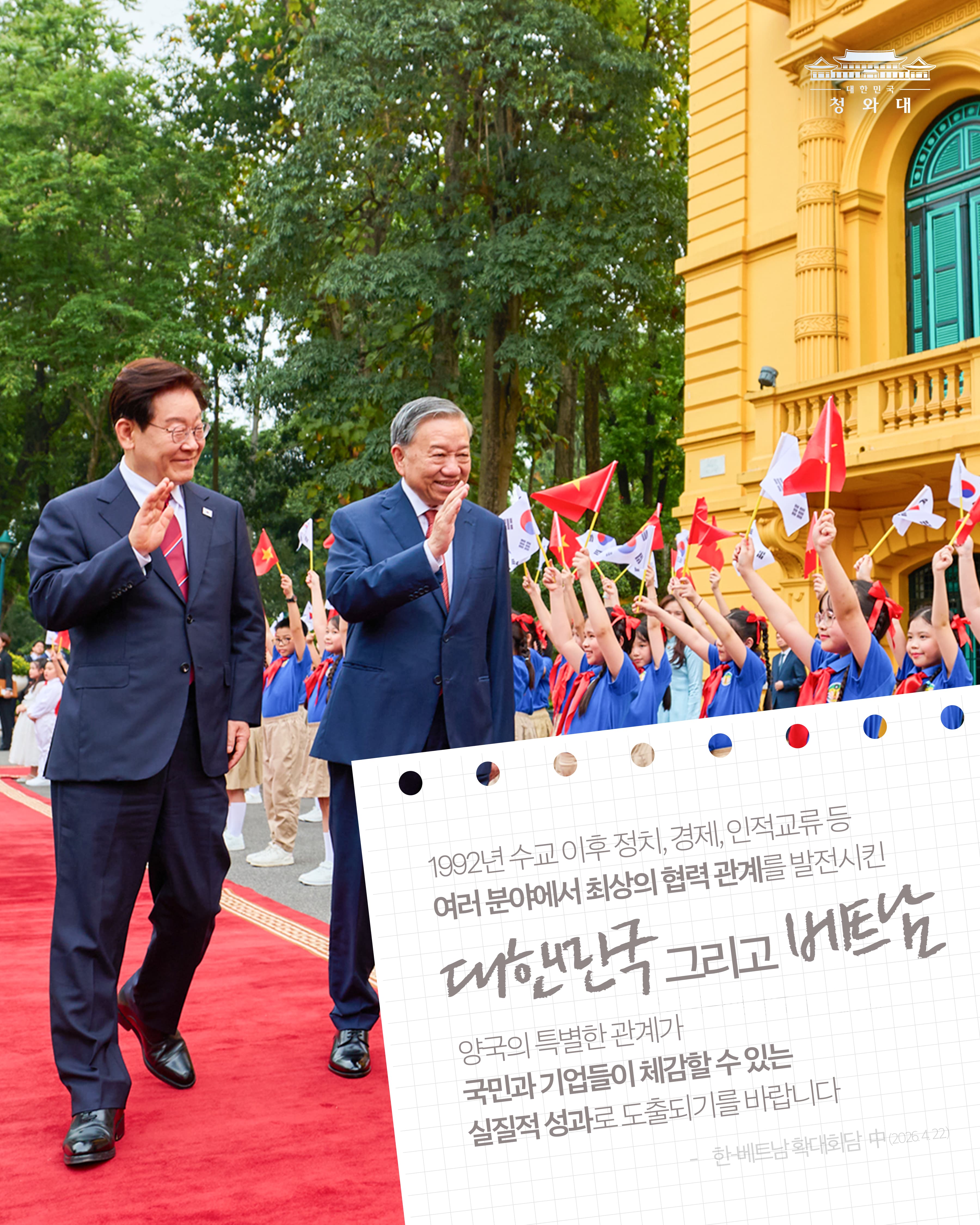 1992년 수교 이후 정치, 경제, 인적교류 등 여러 분야세서 최상의 협력 관계를 발전시킨 대한민국 그리고 베트남 양국의 특별한 관계가 국민과 기업들이 체감할 수 있는 실질적 성과로 도출되기를 바랍니다 -한-베트남 확대회담 中 (2026. 4. 22.)