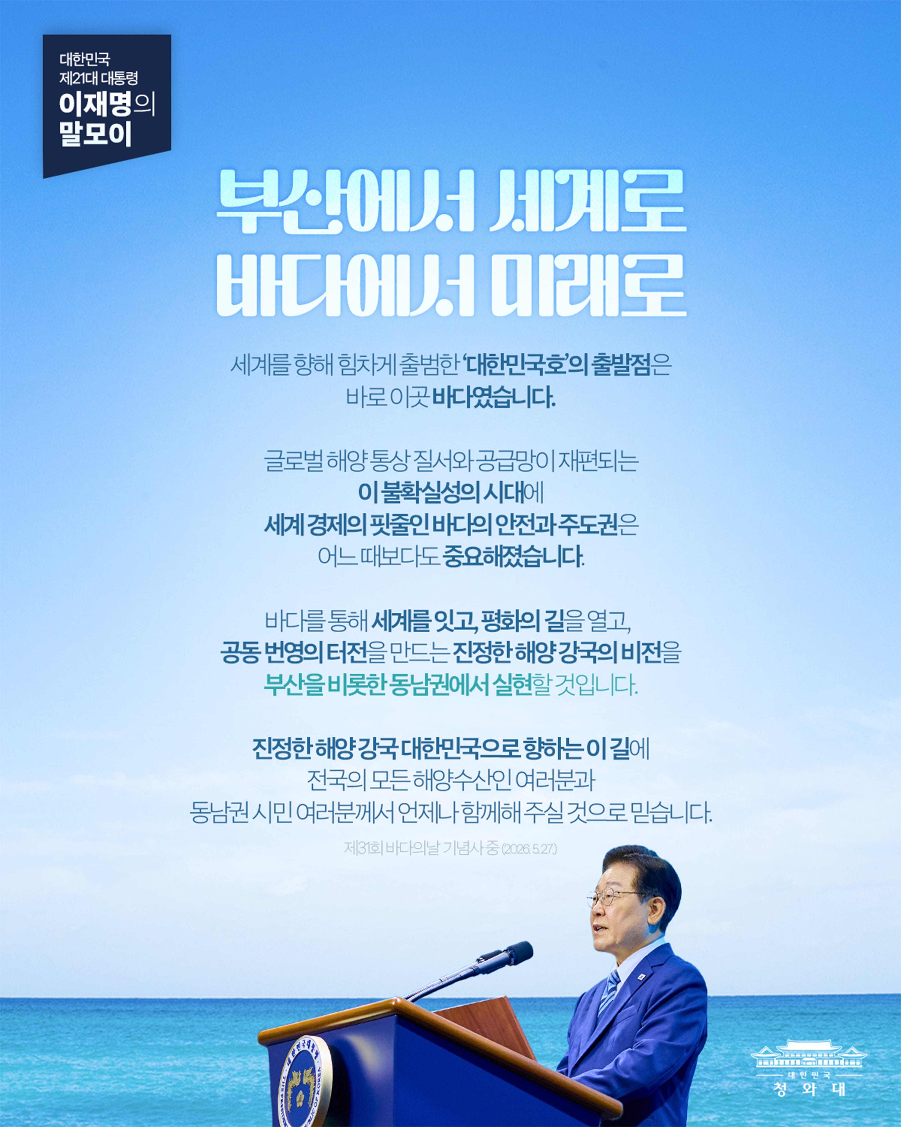 대한민국 제21대 대통령 이재명의 말모이 부산에서 세계로 바다에서 미래로 세계를 향해 힘차게 출범한 '대한민국호'의 출발점은 바로 이곳 바다입니다. 글로벌 해양 통상 질서와 공급망이 재편되는 이 불확실성의 시대에 세계 경제의 핏줄인 바다의 안전과 주도권은 어느 떄보다도 중요해졌습니다. 바다를 통해 세계를 잇고, 평화의 길을 열고, 공동 번영의 터전을 만드는 진정한 해양 강국의 비전을 부산을 비롯한 동남권에서 실현할 것입니다. 진정한 해양 강국 대한민국으로 향하는 이 길에 전국의 모든 해양수산인 여러분과 동남권 시민 여러분께서 언제나 함께해 주실 것으로 믿습니다. 제31회 바다의날 기념사 중 (2026.5.27.)