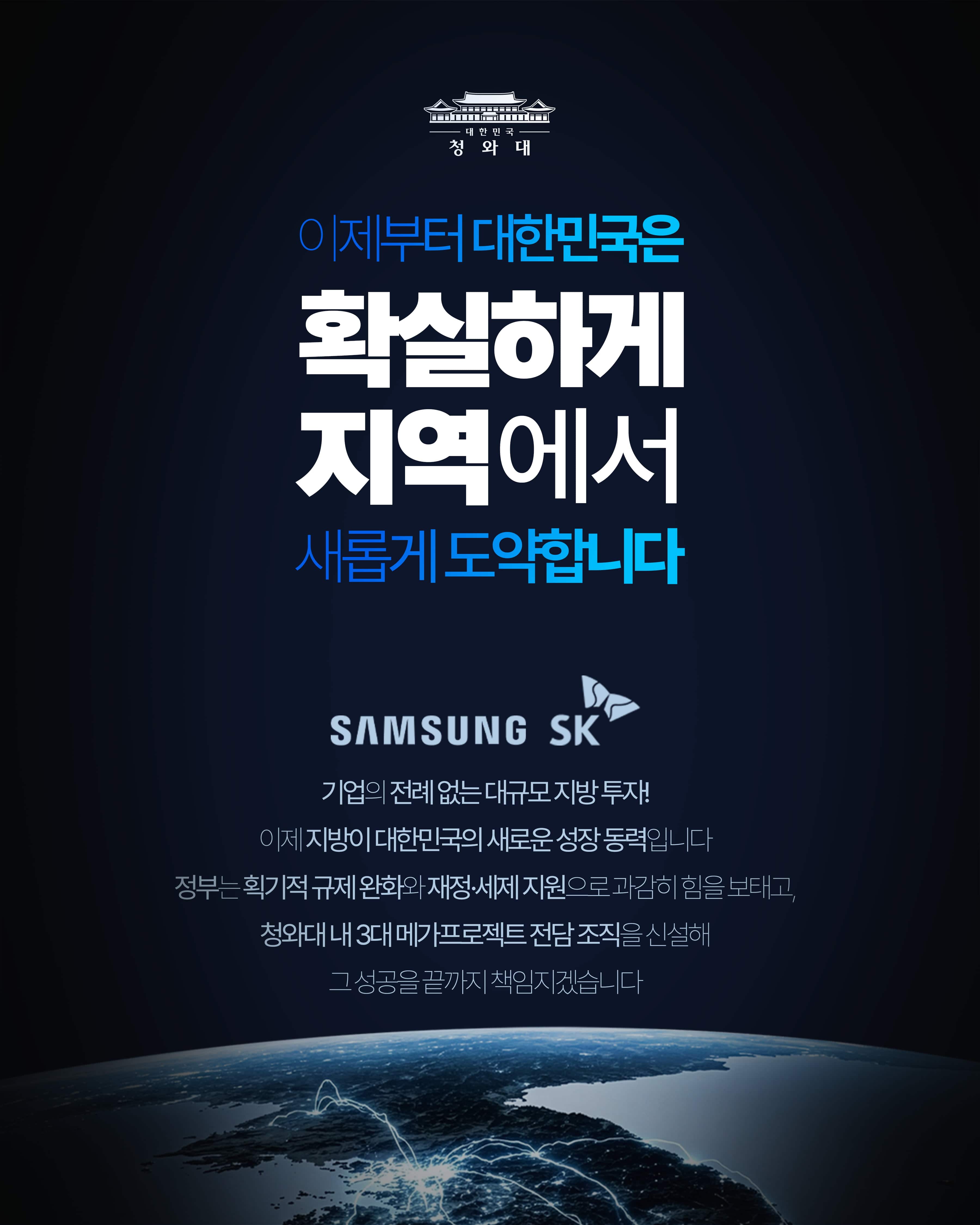 이제부터 대한민국은 확실하게 지역에서 새롭게 도약합니다  SAMSUNG SK 기업의 전례 없는 대규모 지방 투자! 이제 지방이 대한민국의 새로운 성장 동력입니다 정부는 획기적 규제 완화와 재정·세제 지원으로 과감히 힘을 보태고, 청와대 내 3대 메가프로젝트 전담 조직을 신설해 그 성공을 끝까지 책임지겠습니다