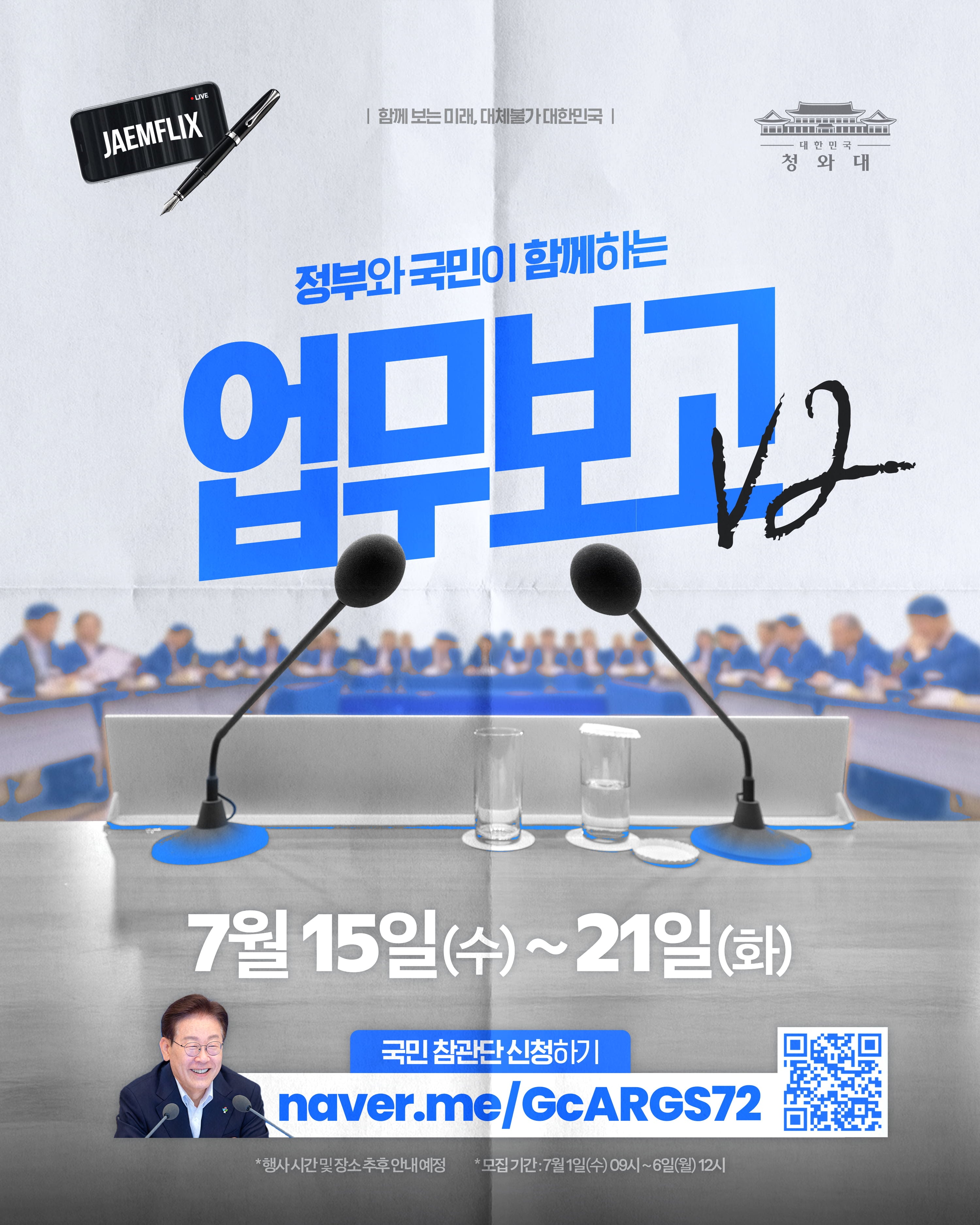 JAEMFLIX (LIVE) 함께 보는 미래, 다시뛸가 대한민국 대한민국 청와대 정부와 국민이 함께하는 업보고 V2 7월 15일(수) ~ 21일(화) 국민 참관단 신청하기 naver.me/GcARGS72 * 행사 시간 및 장소 추후 안내 예정 * 모집 기간 : 7월 1일(수) 09시 ~ 6일(월) 12시